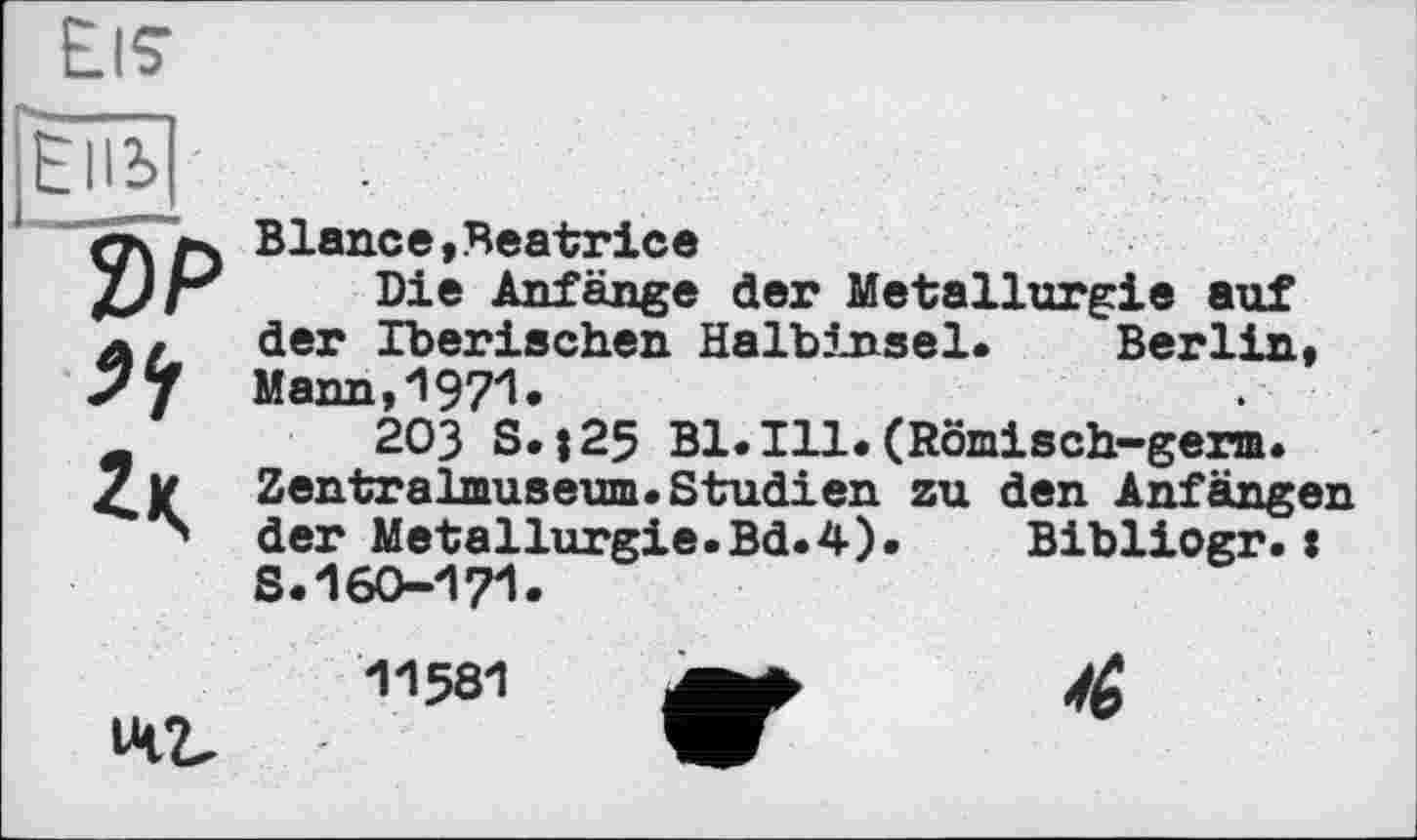 ﻿Eis
Еііь
2>P
Blan.ce, Beatrice
Die Anfänge der Metallurgie auf der Iberischen HalbJjisel. Berlin, Mann,1971»
203 S.|25 Bl.Ill.(Römisch-germ. Zentralmuseum. Studien zu den Anfängen der Metallurgie.Bd.4).	Bibliogr.:
S.160-171.
142.
11581
4